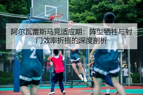 阿尔瓦雷斯马竞适应期：阵型牺牲与射门效率折损的深度剖析